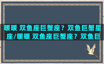 暖暖 双鱼座巨蟹座？双鱼巨蟹星座/暖暖 双鱼座巨蟹座？双鱼巨蟹星座-我的网站